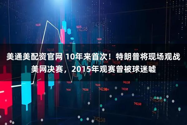美通美配资官网 10年来首次！特朗普将现场观战美网决赛，2015年观赛曾被球迷嘘