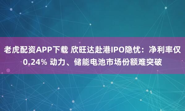 老虎配资APP下载 欣旺达赴港IPO隐忧：净利率仅0.24% 动力、储能电池市场份额难突破
