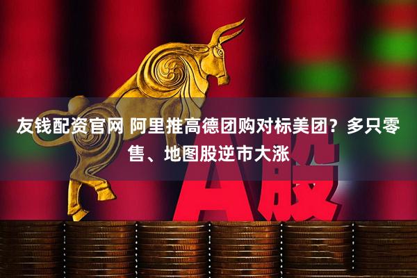 友钱配资官网 阿里推高德团购对标美团？多只零售、地图股逆市大涨