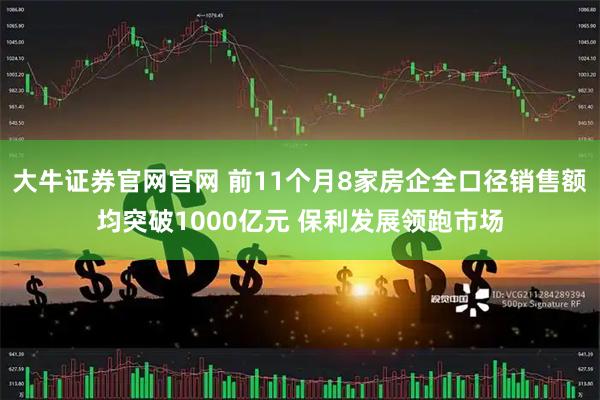 大牛证券官网官网 前11个月8家房企全口径销售额均突破1000亿元 保利发展领跑市场