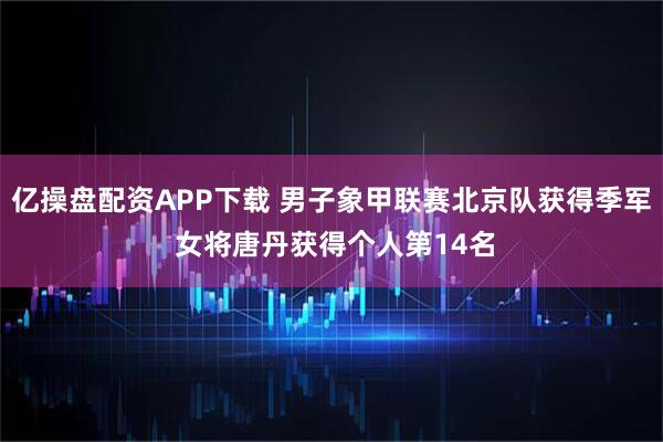 亿操盘配资APP下载 男子象甲联赛北京队获得季军 女将唐丹获得个人第14名
