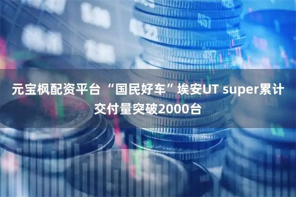 元宝枫配资平台 “国民好车”埃安UT super累计交付量突破2000台