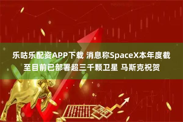 乐咕乐配资APP下载 消息称SpaceX本年度截至目前已部署超三千颗卫星 马斯克祝贺