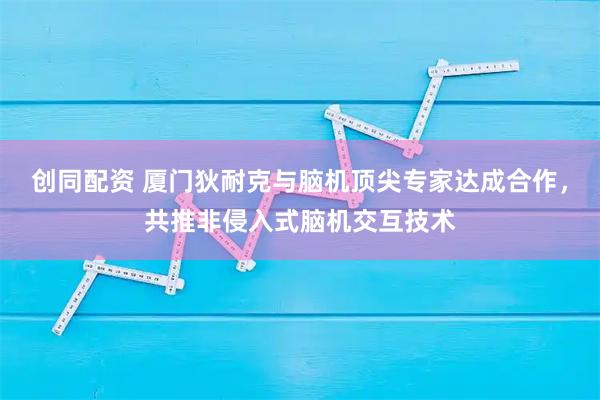 创同配资 厦门狄耐克与脑机顶尖专家达成合作，共推非侵入式脑机交互技术