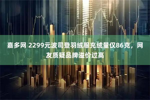 嘉多网 2299元波司登羽绒服充绒量仅86克，网友质疑品牌溢价过高