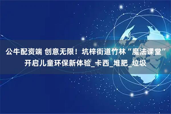 公牛配资端 创意无限！坑梓街道竹林“魔法课堂”开启儿童环保新体验_卡西_堆肥_垃圾