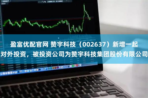 盈富优配官网 赞宇科技（002637）新增一起对外投资，被投资公司为赞宇科技集团股份有限公司