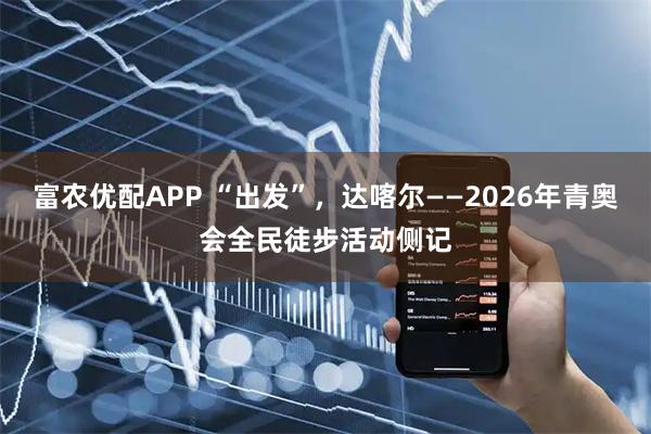 富农优配APP “出发”，达喀尔——2026年青奥会全民徒步活动侧记