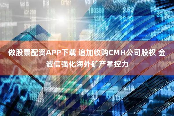 做股票配资APP下载 追加收购CMH公司股权 金诚信强化海外矿产掌控力