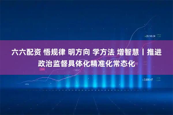 六六配资 悟规律 明方向 学方法 增智慧丨推进政治监督具体化精准化常态化