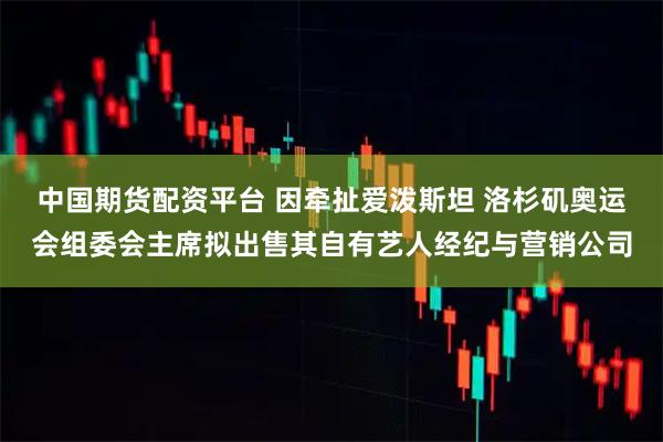 中国期货配资平台 因牵扯爱泼斯坦 洛杉矶奥运会组委会主席拟出售其自有艺人经纪与营销公司