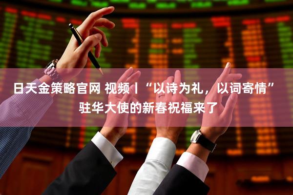 日天金策略官网 视频丨“以诗为礼，以词寄情”  驻华大使的新春祝福来了