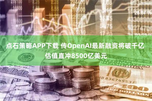点石策略APP下载 传OpenAI最新融资将破千亿 估值直冲8500亿美元