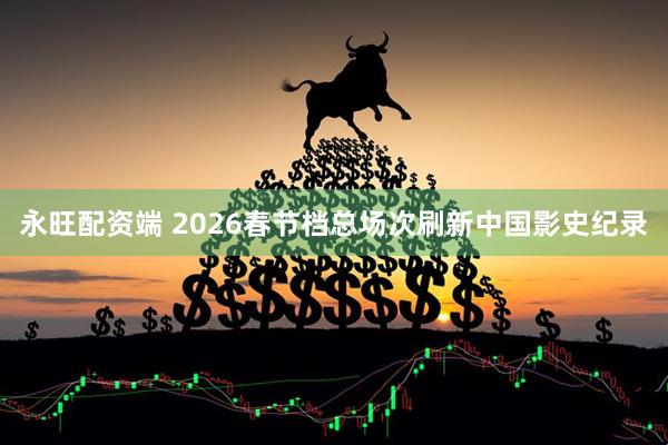 永旺配资端 2026春节档总场次刷新中国影史纪录