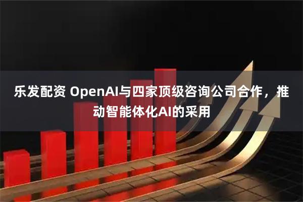 乐发配资 OpenAI与四家顶级咨询公司合作，推动智能体化AI的采用