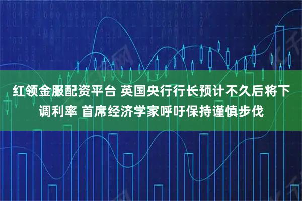 红领金服配资平台 英国央行行长预计不久后将下调利率 首席经济学家呼吁保持谨慎步伐